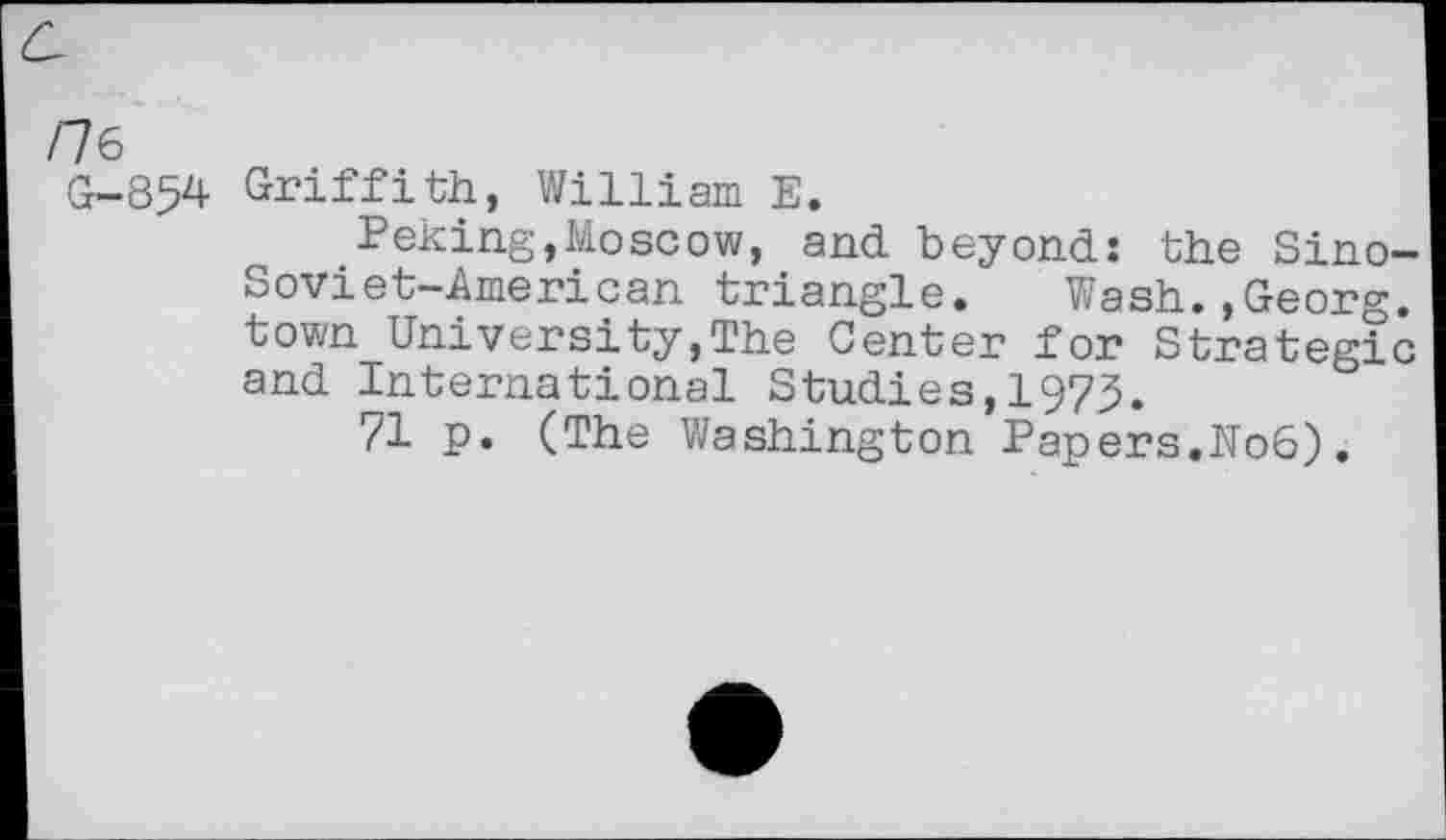 ﻿rK
G-854 Griffith, William E.
Peking,Moscow, and beyond: the Sino-Soviet-American triangle. Wash.,Georg, town University,The Center for Strategic and International Studies,1973.
71 p. (The Washington Papers.No6).